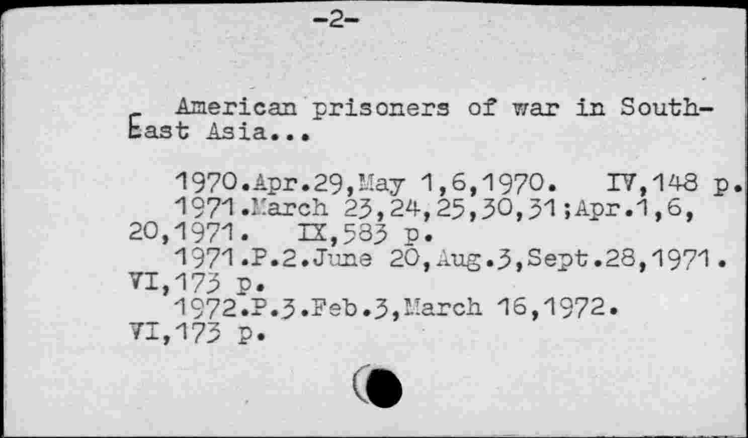 ﻿-2-
American prisoners of war in Southeast Asia...
1970.	Apr.29,May 1,6,1970.	IV,143 p.
1971.	March 23,24,25,30,51;Apr.1,6,
20,1971.	13,583 u.
1971.	P.2.June 20,Aug.3,Sept.28,1971.
VI,173 p.
1972.	P.3.Feb.3,March 16,1972.
71,173 P.